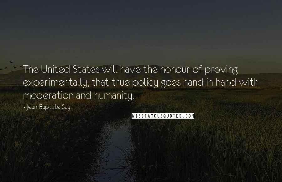 Jean-Baptiste Say Quotes: The United States will have the honour of proving experimentally, that true policy goes hand in hand with moderation and humanity.