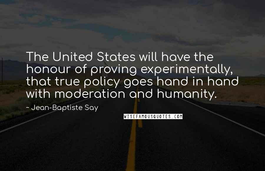 Jean-Baptiste Say Quotes: The United States will have the honour of proving experimentally, that true policy goes hand in hand with moderation and humanity.