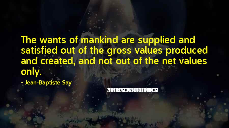 Jean-Baptiste Say Quotes: The wants of mankind are supplied and satisfied out of the gross values produced and created, and not out of the net values only.