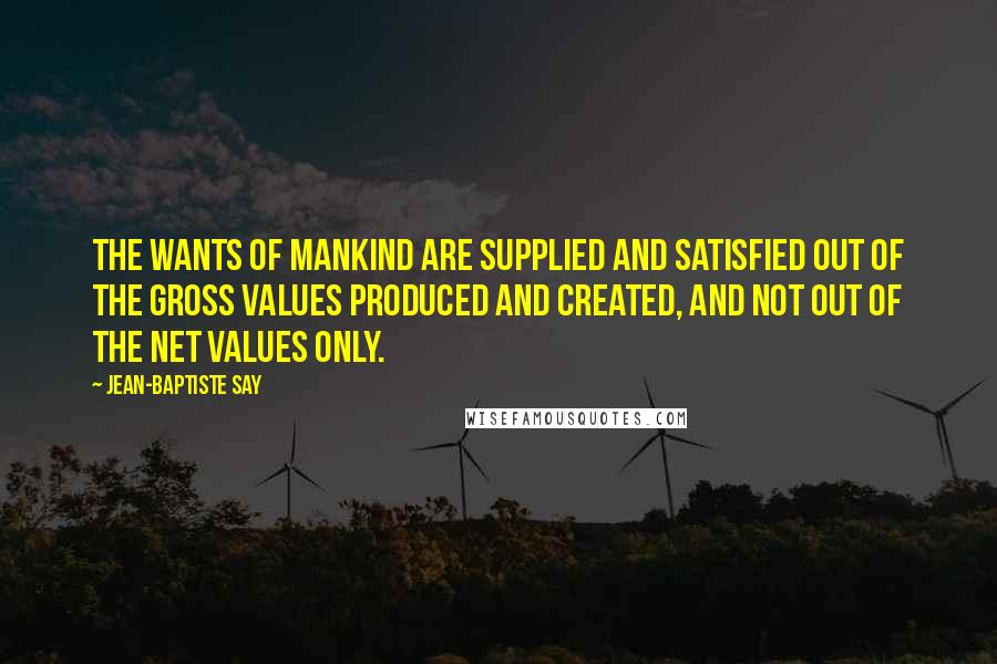 Jean-Baptiste Say Quotes: The wants of mankind are supplied and satisfied out of the gross values produced and created, and not out of the net values only.