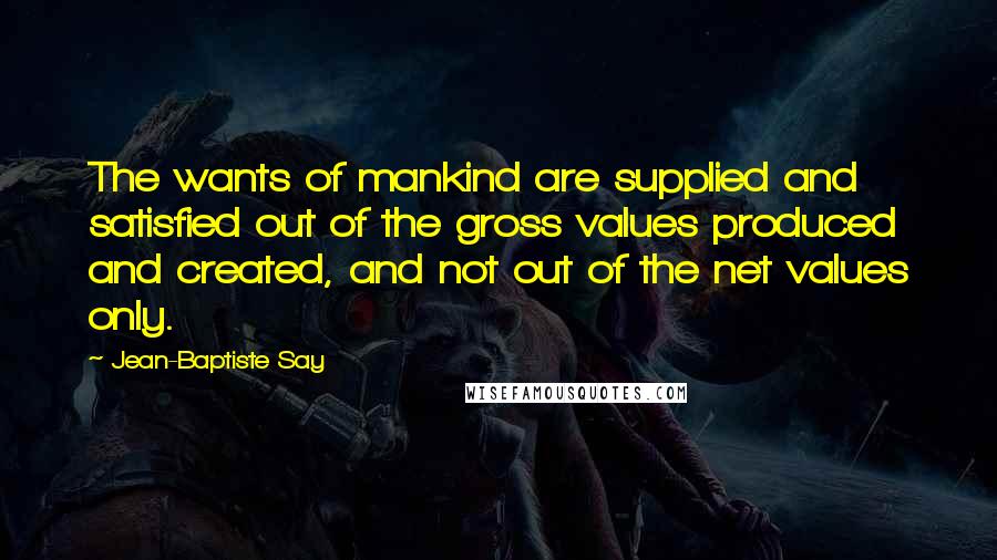 Jean-Baptiste Say Quotes: The wants of mankind are supplied and satisfied out of the gross values produced and created, and not out of the net values only.