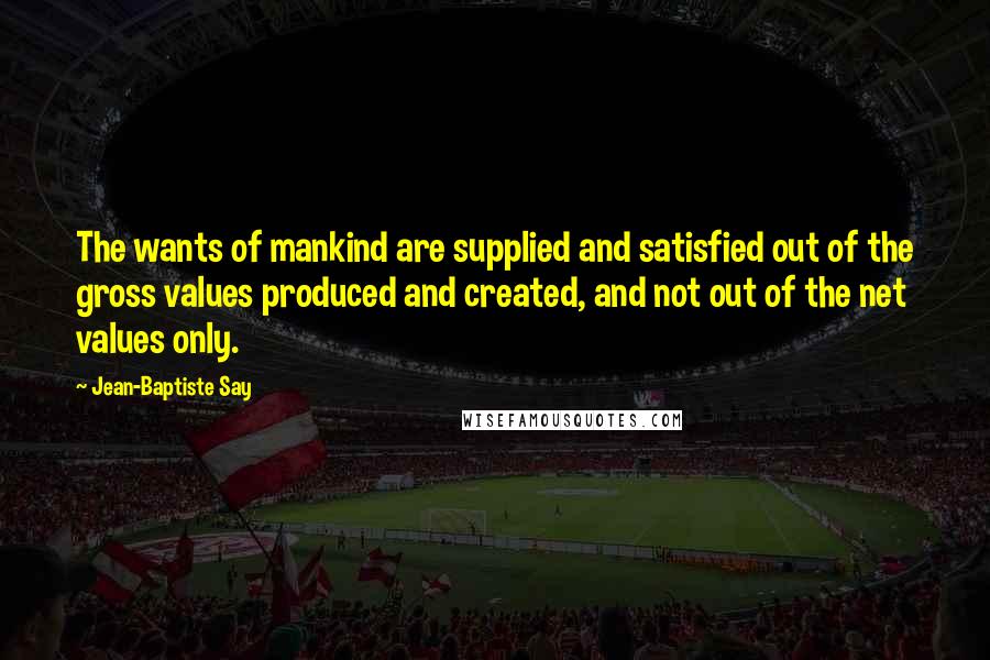 Jean-Baptiste Say Quotes: The wants of mankind are supplied and satisfied out of the gross values produced and created, and not out of the net values only.