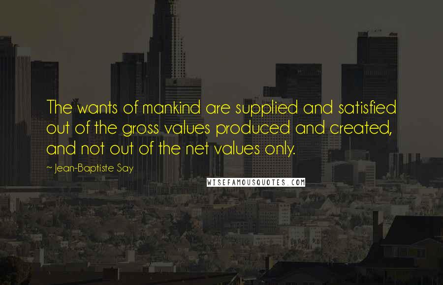 Jean-Baptiste Say Quotes: The wants of mankind are supplied and satisfied out of the gross values produced and created, and not out of the net values only.