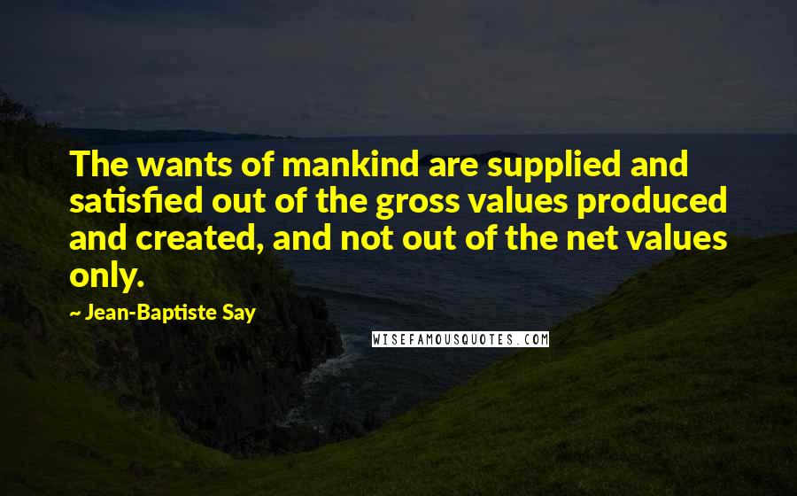 Jean-Baptiste Say Quotes: The wants of mankind are supplied and satisfied out of the gross values produced and created, and not out of the net values only.