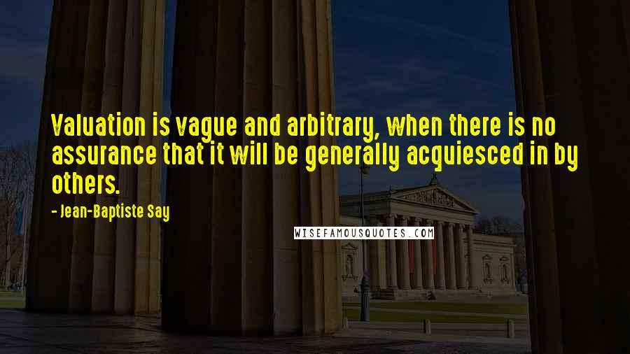 Jean-Baptiste Say Quotes: Valuation is vague and arbitrary, when there is no assurance that it will be generally acquiesced in by others.