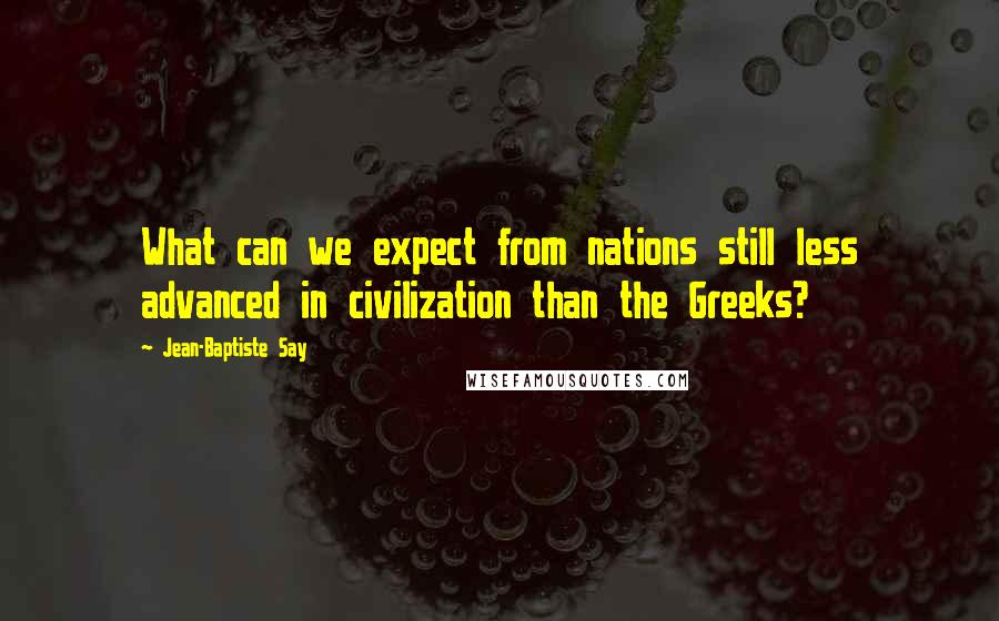 Jean-Baptiste Say Quotes: What can we expect from nations still less advanced in civilization than the Greeks?