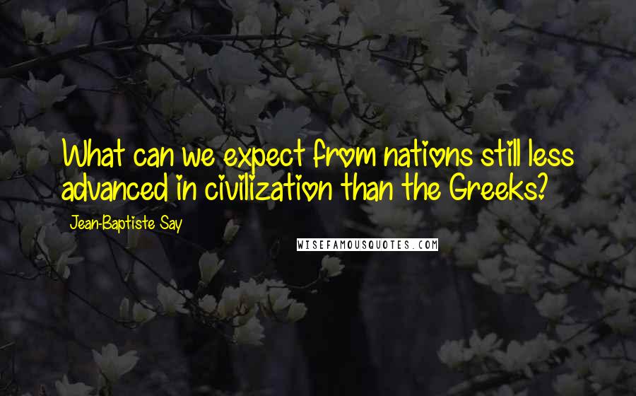 Jean-Baptiste Say Quotes: What can we expect from nations still less advanced in civilization than the Greeks?