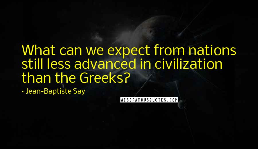 Jean-Baptiste Say Quotes: What can we expect from nations still less advanced in civilization than the Greeks?