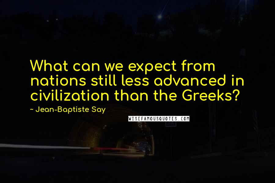 Jean-Baptiste Say Quotes: What can we expect from nations still less advanced in civilization than the Greeks?