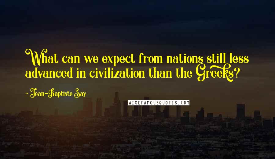 Jean-Baptiste Say Quotes: What can we expect from nations still less advanced in civilization than the Greeks?