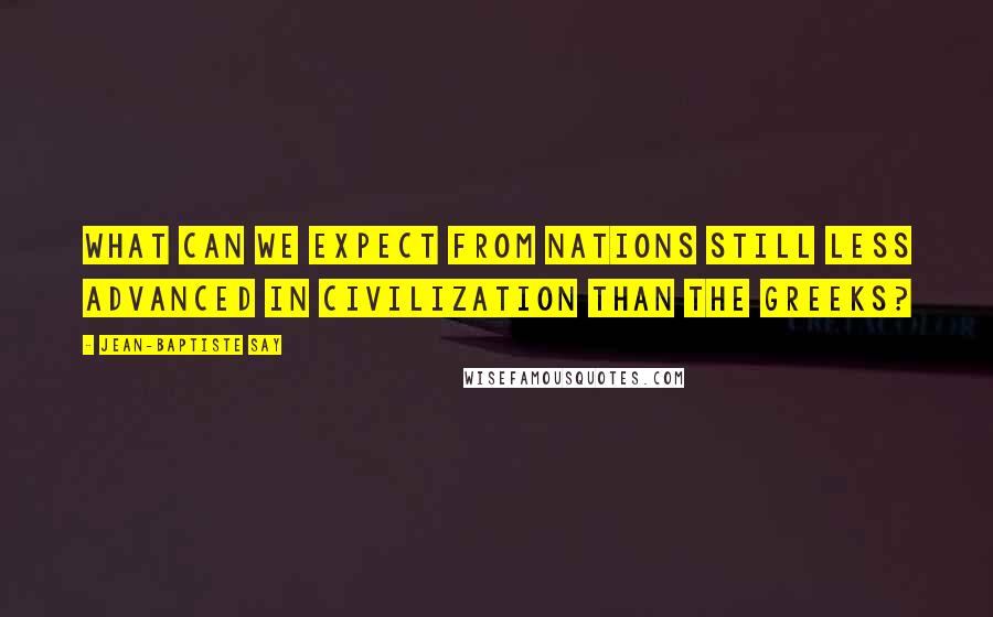 Jean-Baptiste Say Quotes: What can we expect from nations still less advanced in civilization than the Greeks?