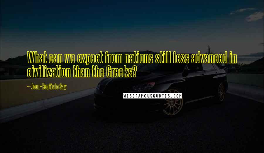 Jean-Baptiste Say Quotes: What can we expect from nations still less advanced in civilization than the Greeks?