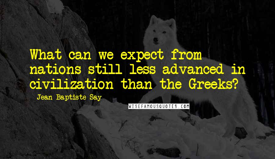 Jean-Baptiste Say Quotes: What can we expect from nations still less advanced in civilization than the Greeks?