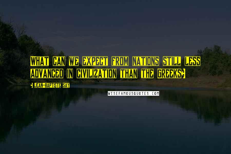 Jean-Baptiste Say Quotes: What can we expect from nations still less advanced in civilization than the Greeks?