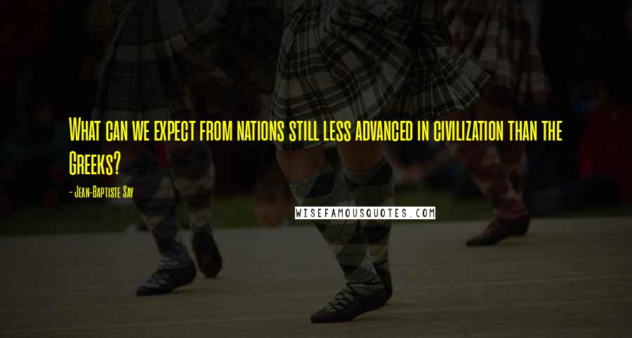 Jean-Baptiste Say Quotes: What can we expect from nations still less advanced in civilization than the Greeks?