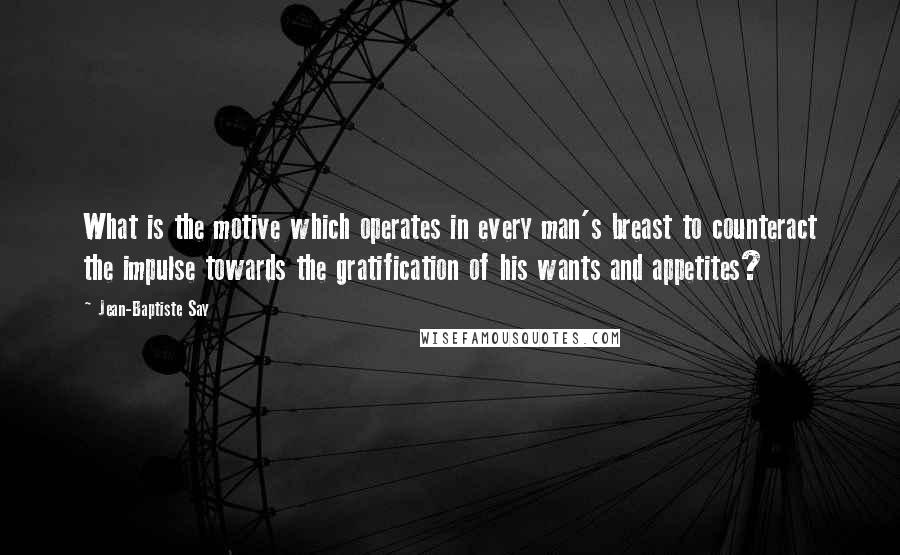 Jean-Baptiste Say Quotes: What is the motive which operates in every man's breast to counteract the impulse towards the gratification of his wants and appetites?