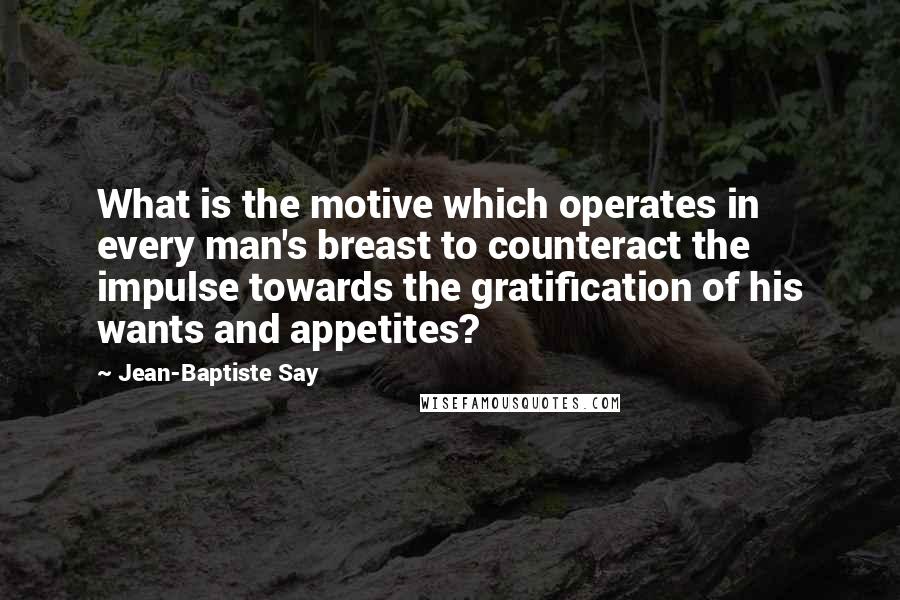 Jean-Baptiste Say Quotes: What is the motive which operates in every man's breast to counteract the impulse towards the gratification of his wants and appetites?