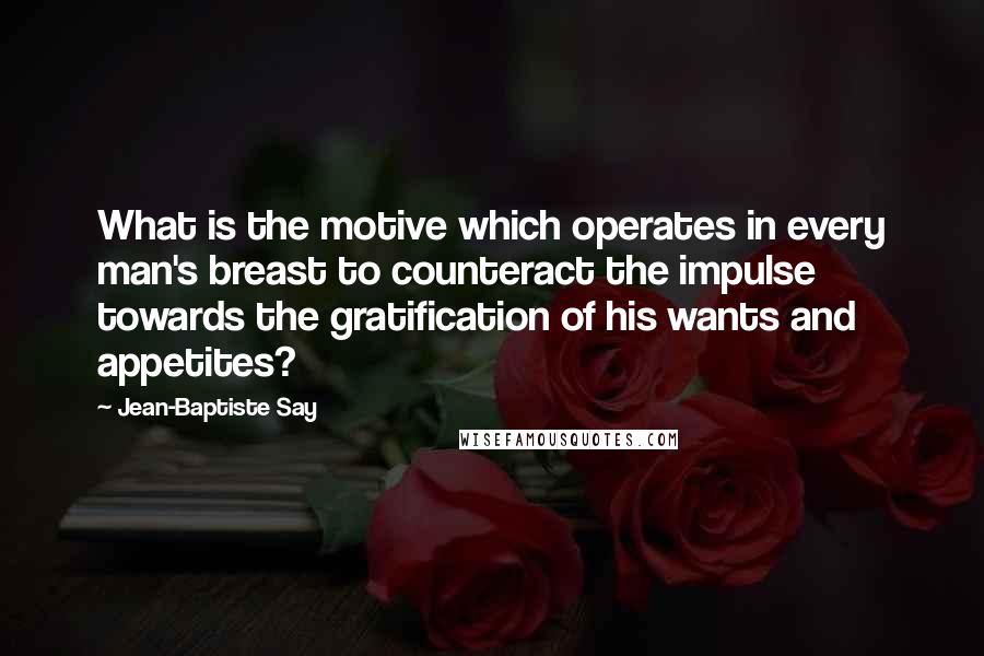 Jean-Baptiste Say Quotes: What is the motive which operates in every man's breast to counteract the impulse towards the gratification of his wants and appetites?