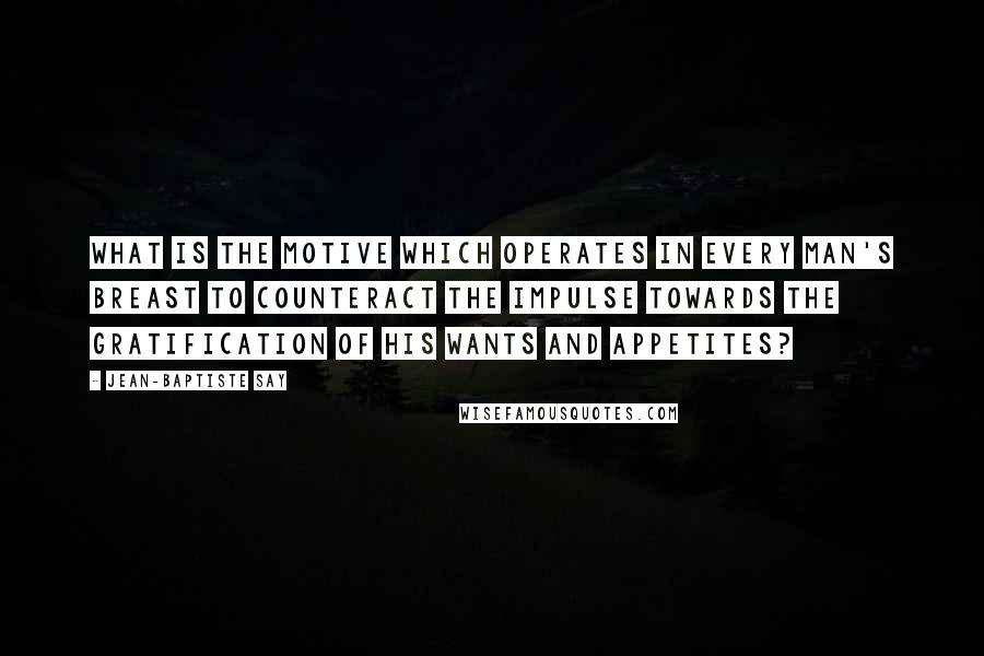 Jean-Baptiste Say Quotes: What is the motive which operates in every man's breast to counteract the impulse towards the gratification of his wants and appetites?