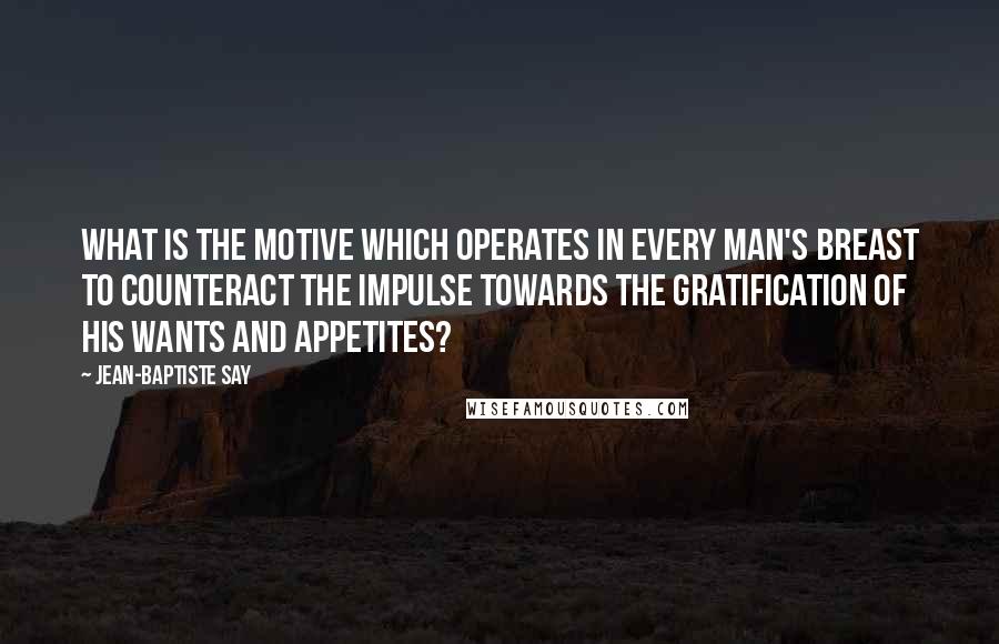 Jean-Baptiste Say Quotes: What is the motive which operates in every man's breast to counteract the impulse towards the gratification of his wants and appetites?