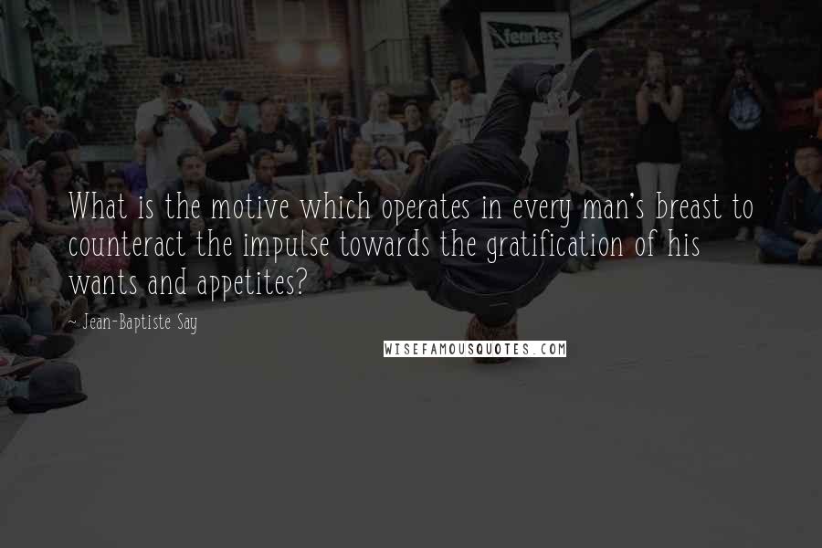 Jean-Baptiste Say Quotes: What is the motive which operates in every man's breast to counteract the impulse towards the gratification of his wants and appetites?