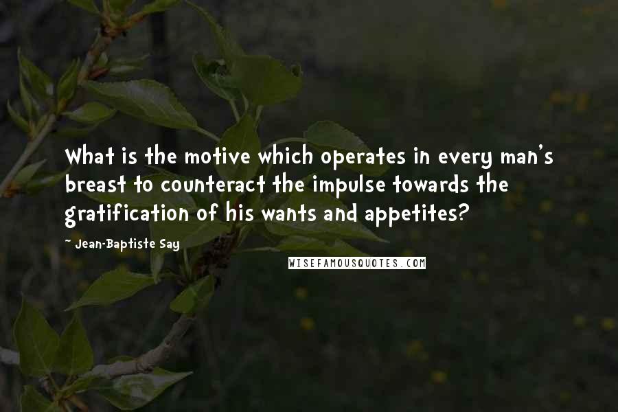 Jean-Baptiste Say Quotes: What is the motive which operates in every man's breast to counteract the impulse towards the gratification of his wants and appetites?