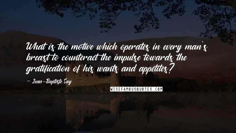 Jean-Baptiste Say Quotes: What is the motive which operates in every man's breast to counteract the impulse towards the gratification of his wants and appetites?