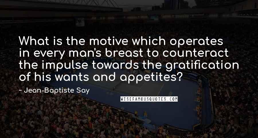 Jean-Baptiste Say Quotes: What is the motive which operates in every man's breast to counteract the impulse towards the gratification of his wants and appetites?