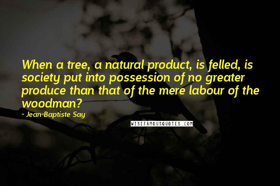 Jean-Baptiste Say Quotes: When a tree, a natural product, is felled, is society put into possession of no greater produce than that of the mere labour of the woodman?