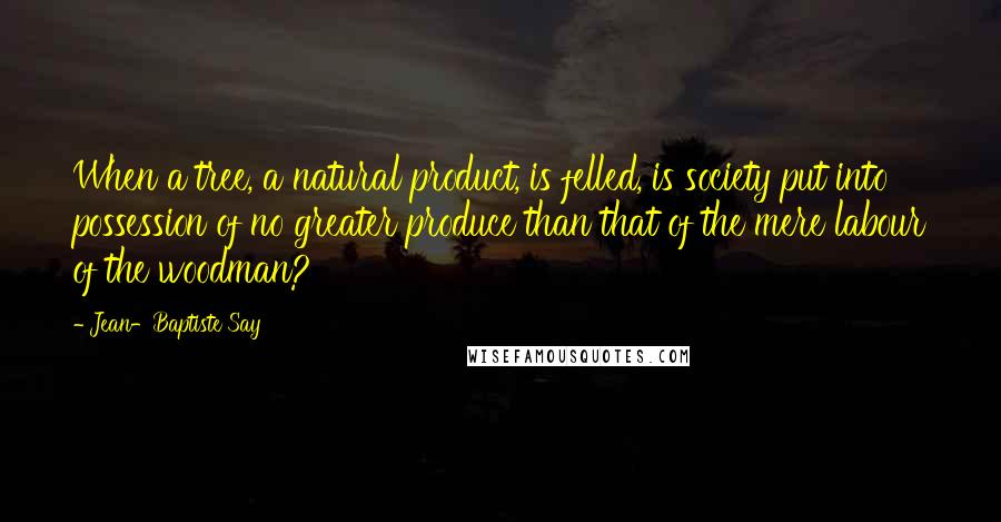 Jean-Baptiste Say Quotes: When a tree, a natural product, is felled, is society put into possession of no greater produce than that of the mere labour of the woodman?