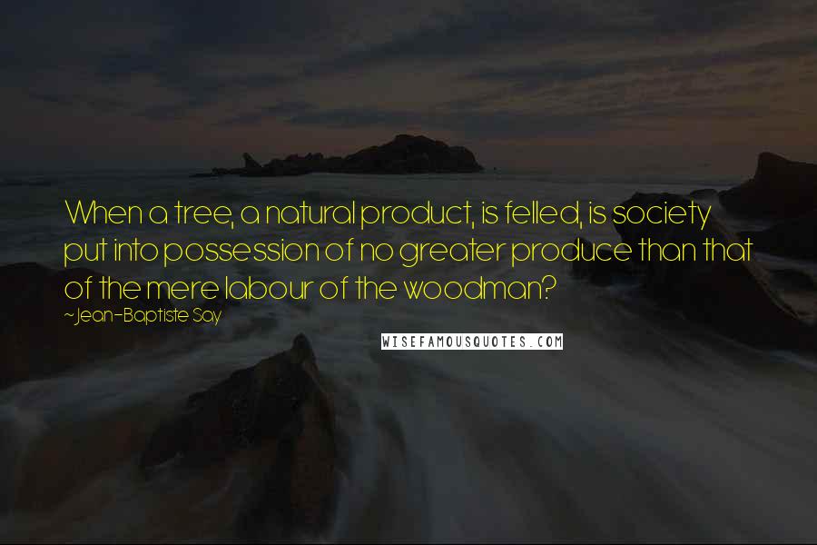 Jean-Baptiste Say Quotes: When a tree, a natural product, is felled, is society put into possession of no greater produce than that of the mere labour of the woodman?