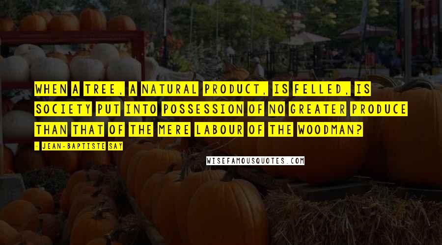 Jean-Baptiste Say Quotes: When a tree, a natural product, is felled, is society put into possession of no greater produce than that of the mere labour of the woodman?