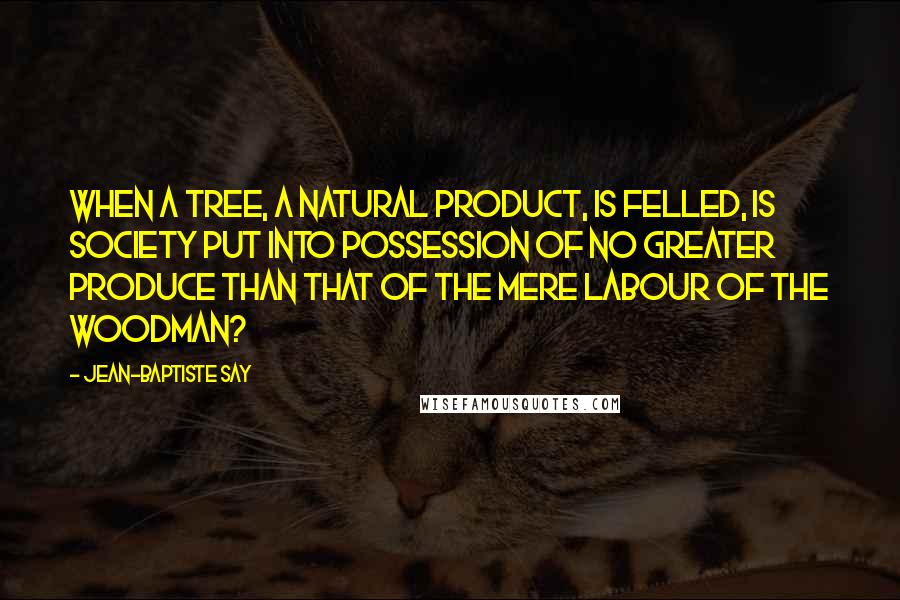 Jean-Baptiste Say Quotes: When a tree, a natural product, is felled, is society put into possession of no greater produce than that of the mere labour of the woodman?