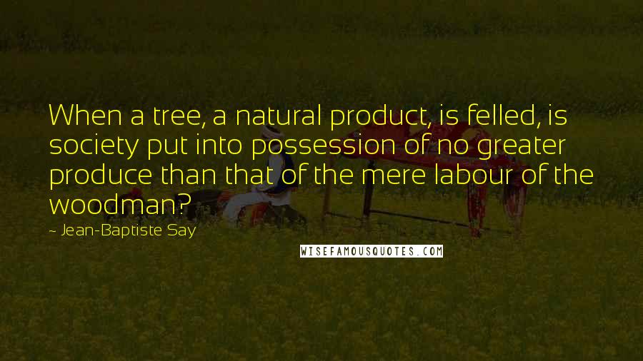 Jean-Baptiste Say Quotes: When a tree, a natural product, is felled, is society put into possession of no greater produce than that of the mere labour of the woodman?