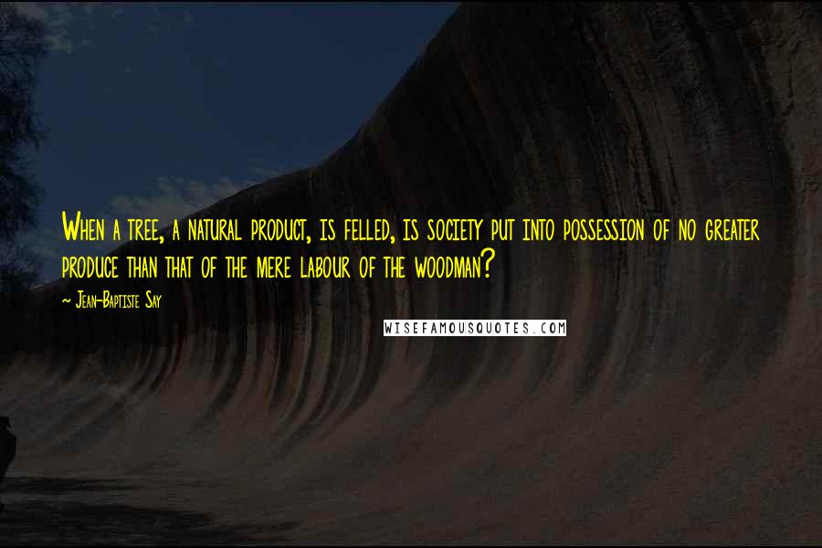 Jean-Baptiste Say Quotes: When a tree, a natural product, is felled, is society put into possession of no greater produce than that of the mere labour of the woodman?