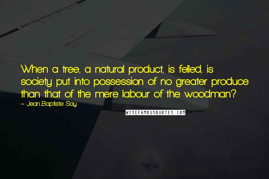 Jean-Baptiste Say Quotes: When a tree, a natural product, is felled, is society put into possession of no greater produce than that of the mere labour of the woodman?