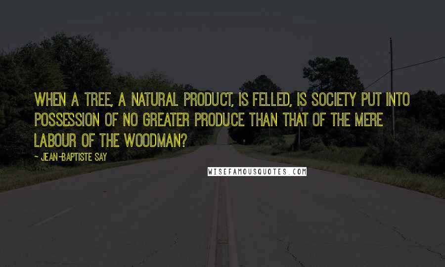 Jean-Baptiste Say Quotes: When a tree, a natural product, is felled, is society put into possession of no greater produce than that of the mere labour of the woodman?