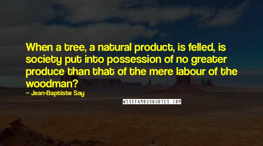 Jean-Baptiste Say Quotes: When a tree, a natural product, is felled, is society put into possession of no greater produce than that of the mere labour of the woodman?