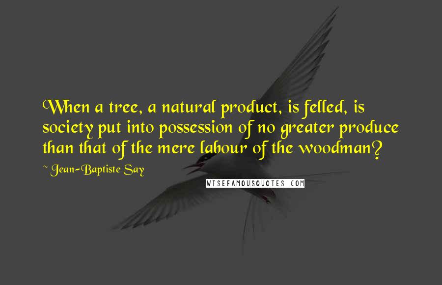 Jean-Baptiste Say Quotes: When a tree, a natural product, is felled, is society put into possession of no greater produce than that of the mere labour of the woodman?