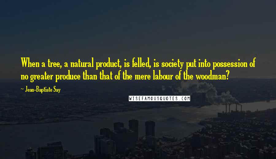 Jean-Baptiste Say Quotes: When a tree, a natural product, is felled, is society put into possession of no greater produce than that of the mere labour of the woodman?