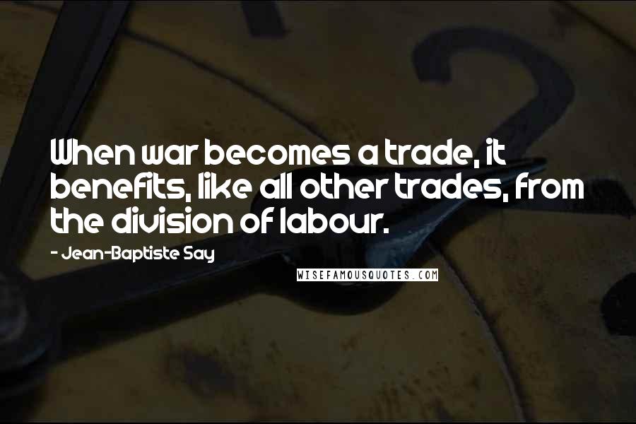 Jean-Baptiste Say Quotes: When war becomes a trade, it benefits, like all other trades, from the division of labour.