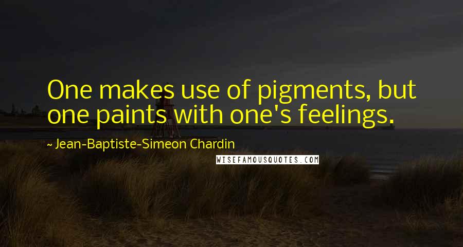 Jean-Baptiste-Simeon Chardin Quotes: One makes use of pigments, but one paints with one's feelings.