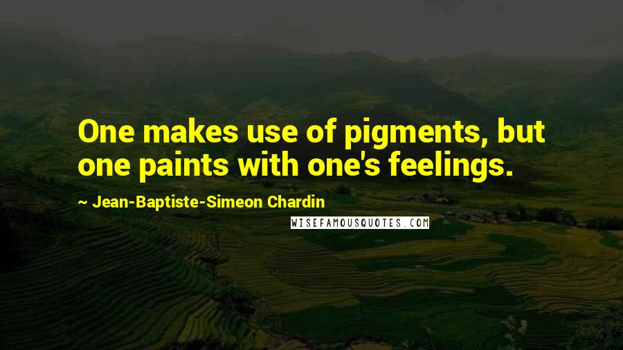 Jean-Baptiste-Simeon Chardin Quotes: One makes use of pigments, but one paints with one's feelings.