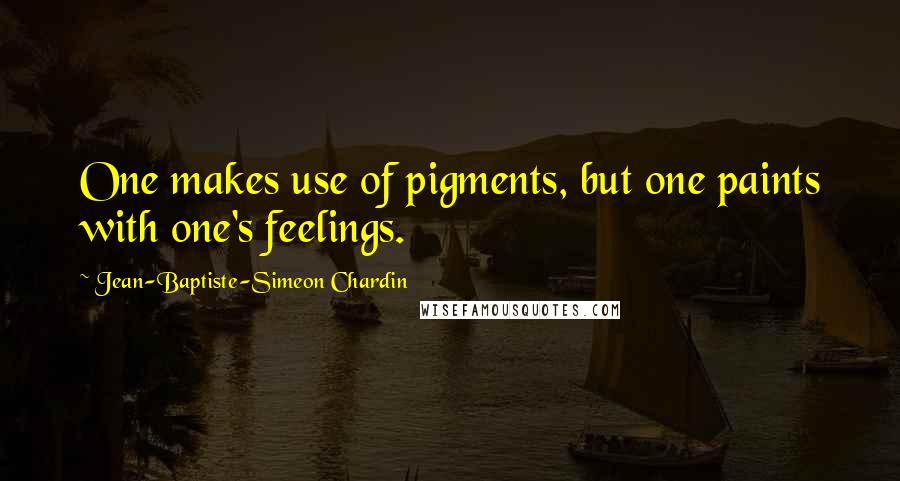 Jean-Baptiste-Simeon Chardin Quotes: One makes use of pigments, but one paints with one's feelings.