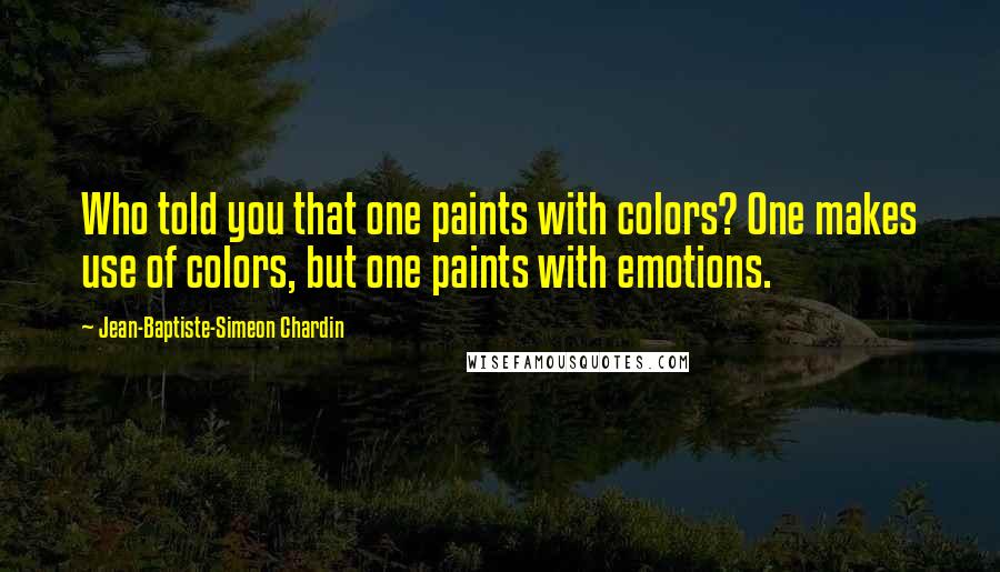 Jean-Baptiste-Simeon Chardin Quotes: Who told you that one paints with colors? One makes use of colors, but one paints with emotions.