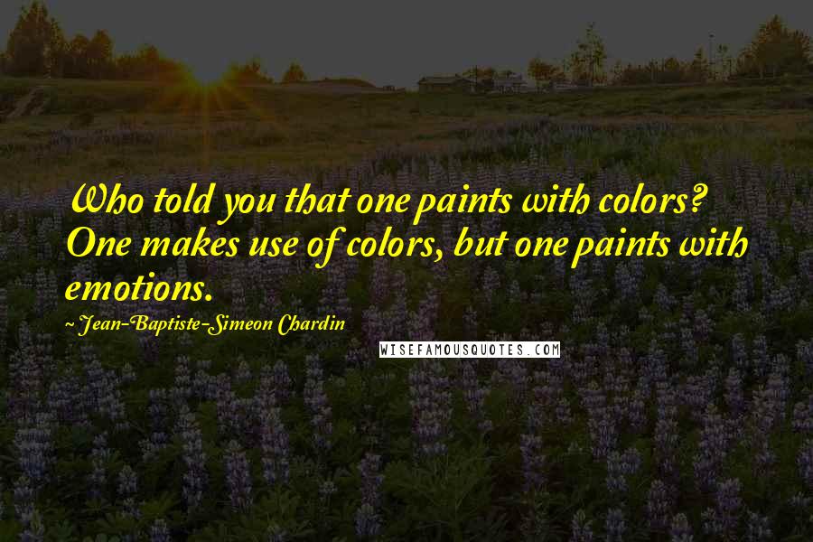 Jean-Baptiste-Simeon Chardin Quotes: Who told you that one paints with colors? One makes use of colors, but one paints with emotions.