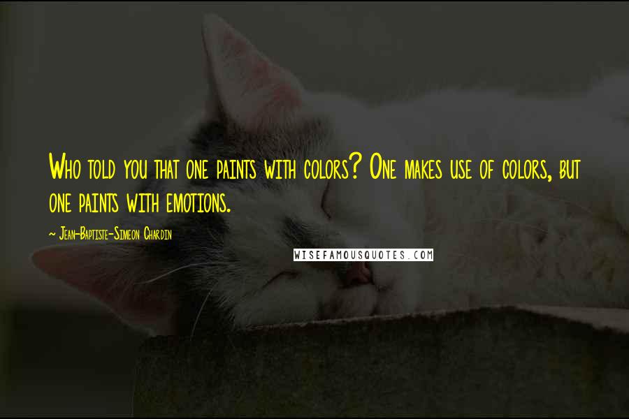 Jean-Baptiste-Simeon Chardin Quotes: Who told you that one paints with colors? One makes use of colors, but one paints with emotions.