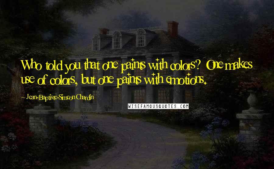 Jean-Baptiste-Simeon Chardin Quotes: Who told you that one paints with colors? One makes use of colors, but one paints with emotions.