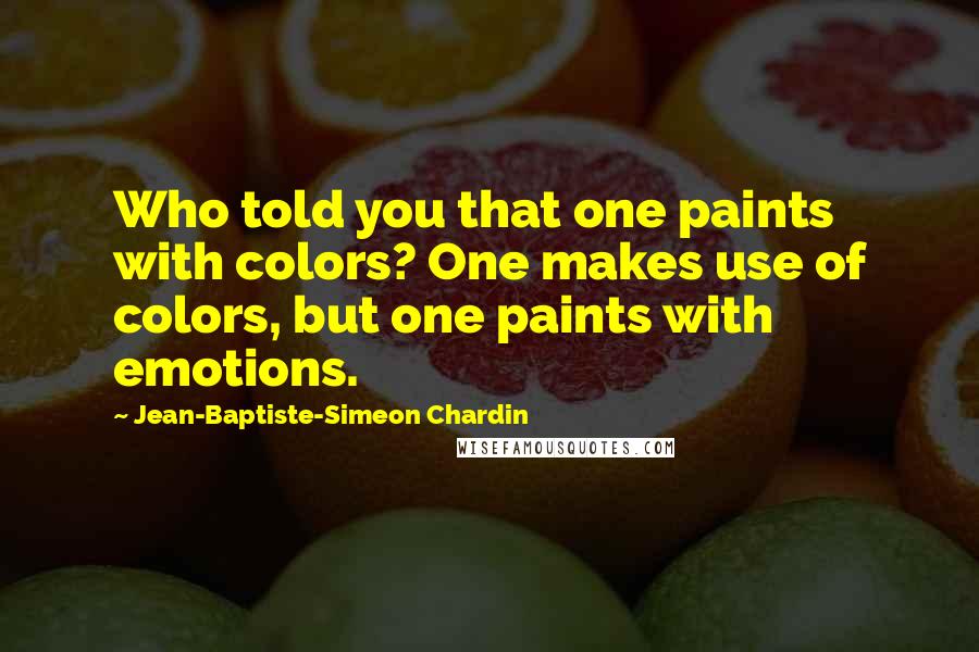 Jean-Baptiste-Simeon Chardin Quotes: Who told you that one paints with colors? One makes use of colors, but one paints with emotions.