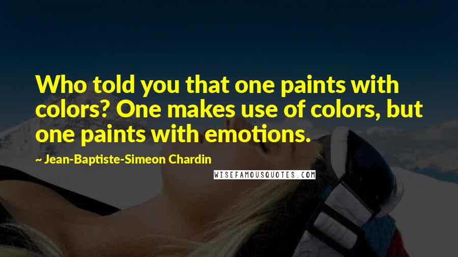 Jean-Baptiste-Simeon Chardin Quotes: Who told you that one paints with colors? One makes use of colors, but one paints with emotions.